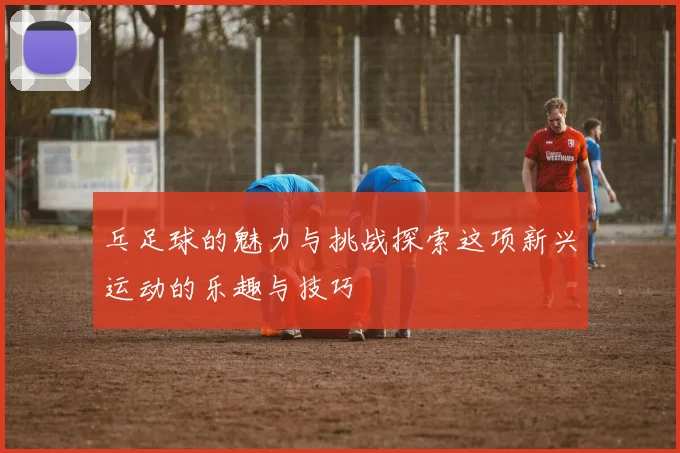 乓足球的魅力与挑战探索这项新兴运动的乐趣与技巧