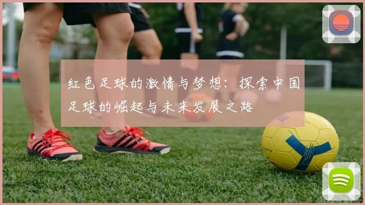 红色足球的激情与梦想：探索中国足球的崛起与未来发展之路