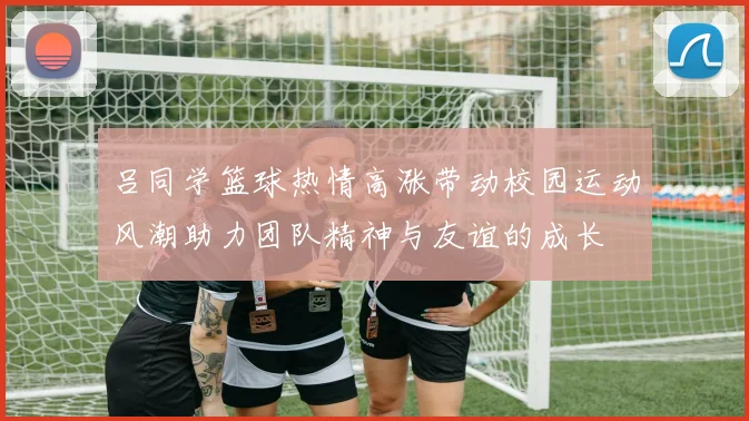 吕同学篮球热情高涨带动校园运动风潮助力团队精神与友谊的成长