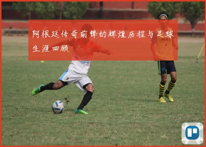 阿根廷传奇前锋的辉煌历程与足球生涯回顾