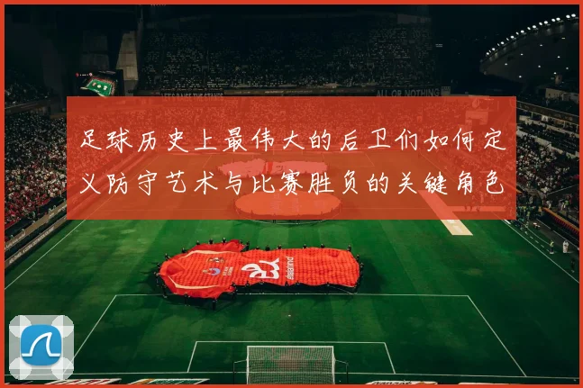 足球历史上最伟大的后卫们如何定义防守艺术与比赛胜负的关键角色