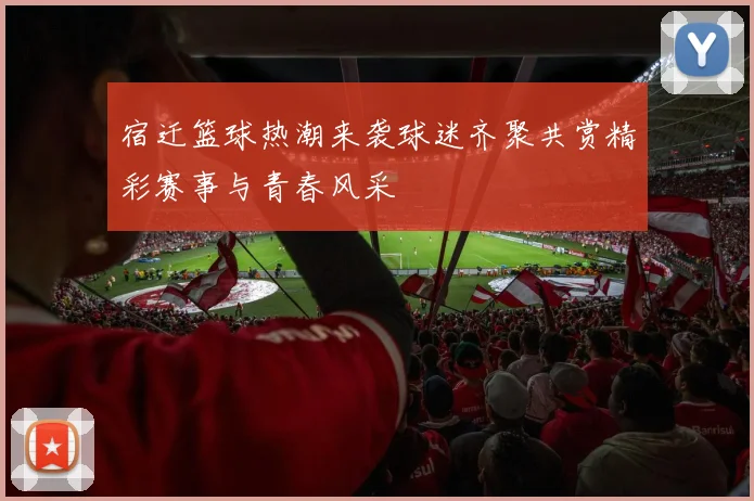 宿迁篮球热潮来袭球迷齐聚共赏精彩赛事与青春风采