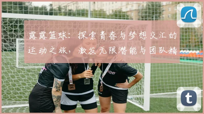 露露篮球：探索青春与梦想交汇的运动之旅，激发无限潜能与团队精神