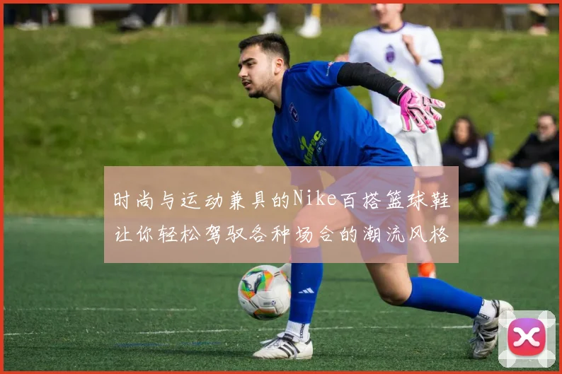 时尚与运动兼具的Nike百搭篮球鞋让你轻松驾驭各种场合的潮流风格