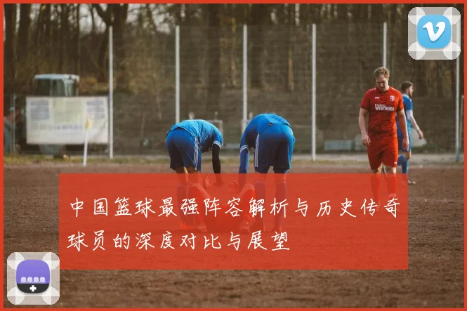 中国篮球最强阵容解析与历史传奇球员的深度对比与展望