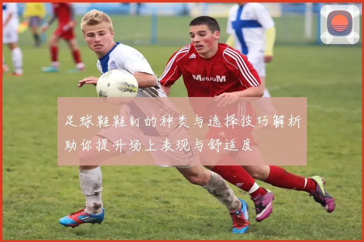 足球鞋鞋钉的种类与选择技巧解析助你提升场上表现与舒适度