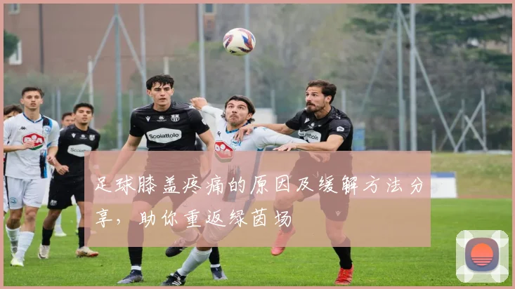 足球膝盖疼痛的原因及缓解方法分享，助你重返绿茵场